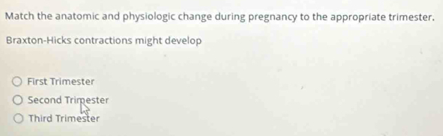 Match the anatomic and physiologic change during pregnancy to the appropriate trimester.
Braxton-Hicks contractions might develop
First Trimester
Second Trimester
Third Trimester