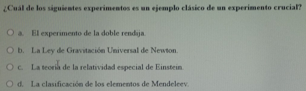 ¿Cuál de los siguientes experimentos es un ejemplo clásico de un experimento crucial?
a. El experimento de la doble rendija.
b. La Ley de Gravitación Universal de Newton.
c. La teoría de la relatividad especial de Einstein.
d. La clasificación de los elementos de Mendeleev.