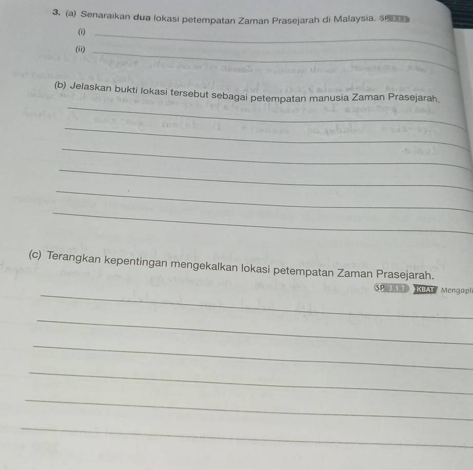 Senaraikan dua lokasi petempatan Zaman Prasejarah di Malaysia. 6 
(i)_ 
(ii)_ 
_ 
(b) Jelaskan bukti lokasi tersebut sebagai petempatan manusia Zaman Prasejarah, 
_ 
_ 
_ 
_ 
_ 
(c) Terangkan kepentingan mengekalkan lokasi petempatan Zaman Prasejarah. 
_ 
SP KBAT Mengapl 
_ 
_ 
_ 
_ 
_