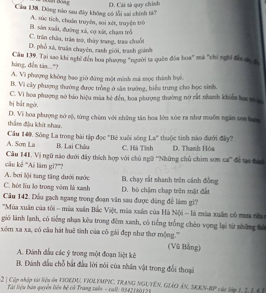 D. Cải tả quy chính
Câu 138. Dòng nào sau đây không có lỗi sai chính tá?
A. súc tích, chuân truyên, soi xét, truyện trò
B. sản xuất, đường xá, cọ xát, chạm trồ
C. trân châu, trăn trở, thủy trung, trau chuốt
D. phố xá, truân chuyên, ranh giới, tranh giành
Câu 139. Tại sao khi nghĩ đến hoa phượng "người ta quên đóa hoa" mà "chi nghĩ đến câ đá
hàng, đến tán..."?
A. Vì phượng không bao giờ đứng một mình mà mọc thành bụi,
B. Vì cây phượng thường được trồng ở sân trường, biểu trưng cho học sinh.
C. Vì hoa phượng nở báo hiệu mùa hè đến, hoa phượng thường nở rất nhanh khiến học whc
bị bắt ngờ.
D. Vì hoa phượng nở rộ, từng chùm với những tán hoa lớn xòe ra như muôn ngắn con bưn
thắm đậu khít nhau.
Câu 140. Sông La trong bài tập đọc 'Bè xuôi sông La' thuộc tinh nào đưới đây?
A. Sơn La B. Lai Châu C. Hà Tĩnh D. Thanh Hóa
Câu 141. Vị ngữ nào dưới đây thích hợp với chủ ngữ “Những chú chím sơn ca” để tạo tành
câu kể "Ai làm gì?"?
A. bơi lội tung tăng dưới nước B. chạy rất nhanh trên cánh đông
C. hót líu lo trong vòm lá xanh D. bò chậm chạp trên mặt đất
Câu 142. Dầu gạch ngang trong đoạn văn sau được dùng để làm gì?
'Mùa xuân của tôi - mùa xuân Bắc Việt, mùa xuân của Hà Nội - là mùa xuân có mưa nều 
gió lành lạnh, có tiếng nhạn kêu trong đêm xanh, có tiếng trống chèo vọng lại từ những thô
xóm xa xa, có câu hát huê tình của cô gái đẹp như thơ mộng.”
(Vũ Bằng)
A. Đánh dấu các ý trong một đoạn liệt kê
B. Đánh dấu chỗ bắt đầu lời nói của nhân vật trong đối thoại
52 | Cập nhập tài liệu ôn VIOEDU, VIOLYMPIC, TRANG NGUYÊN, GIÁO ÁN, SKKN-BP các lớp 1, 2, 3,4,2
Tài liệu bản quyền liên hệ cô Trang zalo - call: 0342180123