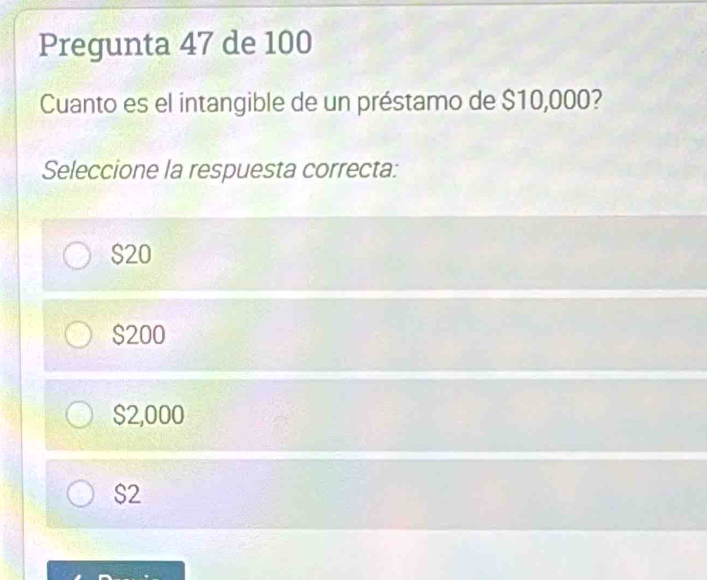 Pregunta 47 de 100
Cuanto es el intangible de un préstamo de $10,000?
Seleccione la respuesta correcta:
$20
$200
$2,000
S2