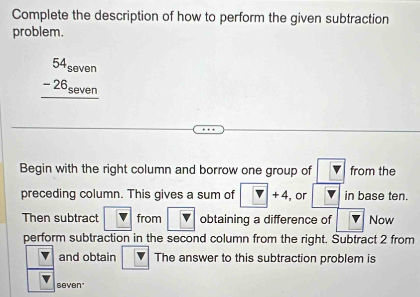 Complete the description of how to perform the given subtraction 
problem.
beginarrayr 54_seven -26_seven hline endarray
Begin with the right column and borrow one group of V from the 
preceding column. This gives a sum of v+4 , or boxed Vboxed  in base ten. 
Then subtract overline V from boxed v obtaining a difference of lV Now 
perform subtraction in the second column from the right. Subtract 2 from 
and obtain The answer to this subtraction problem is 
seven'