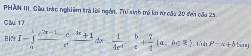 PHÄN III. Câu trắc nghiệm trả lời ngắn. Thí sinh trả lời từ câu 20 đến câu 25.
Câu 17
Biết I=∈tlimits _0^(1frac e^2x-1)-e^(-3x)+1e^xdx= 1/4e^a - b/e + 7/4 (a,b∈ R). Tính P=a+b bǎng