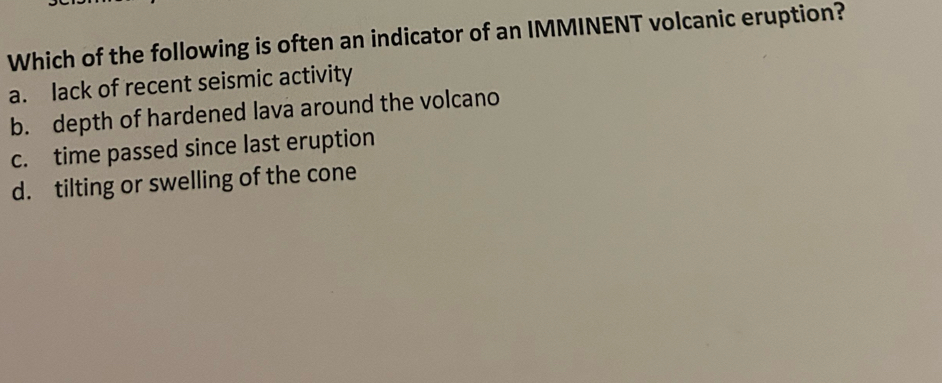 Which of the following is often an indicator of an IMMINENT volcanic eruption?
a. lack of recent seismic activity
b. depth of hardened lava around the volcano
c. time passed since last eruption
d. tilting or swelling of the cone