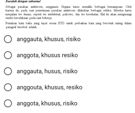 Bacalah dengan saksama!
Sebagai pasukan antiteroris, anggauta Gegana harus memiliki berbagai kemampuan. Oleh
karena itu, pada saat penerimaan pasukan antiteroris dilakukan berbagai seleksi. Mereka harus
menjalani tes husus, seperti tes intelektual, psikotes, dan tes kesehatan. Hal itu akan mengurangi
resiko kecelakaan pada saat bekerja.
Penulisan kata baku yang tepat sesuai EYD untuk perbaikan kata yang bercetak miring dalam
paragraf tersebut adalah..
anggauta, khusus, risiko
anggota, khusus resiko
anggauta, husus, risiko
anggouta, khusus, resiko
anggota, khusus, risiko