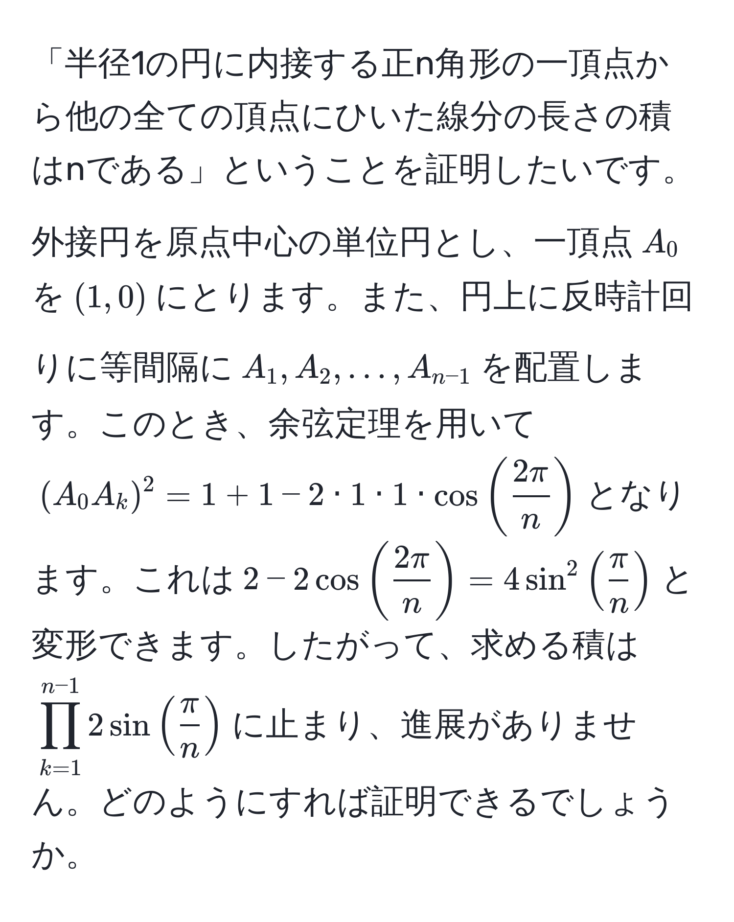 「半径1の円に内接する正n角形の一頂点から他の全ての頂点にひいた線分の長さの積はnである」ということを証明したいです。外接円を原点中心の単位円とし、一頂点$A_0$を$(1,0)$にとります。また、円上に反時計回りに等間隔に$A_1, A_2, ..., A_n-1$を配置します。このとき、余弦定理を用いて$(A_0 A_k)^2 = 1 + 1 - 2 · 1 · 1 · cos( 2π/n )$となります。これは$2 - 2cos( 2π/n ) = 4sin^2( π/n )$と変形できます。したがって、求める積は$prod_(k=1)^(n-1) 2sin( π/n )$に止まり、進展がありません。どのようにすれば証明できるでしょうか。