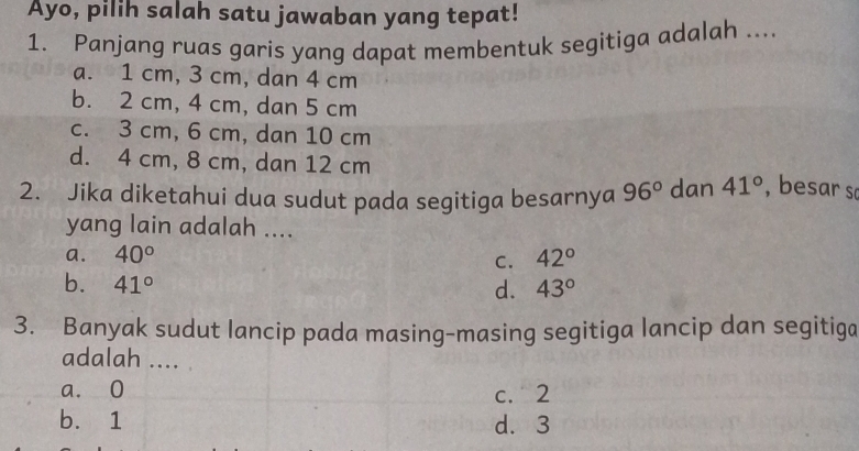 Ayo, pilih salah satu jawaban yang tepat!
1. Panjang ruas garis yang dapat membentuk segitiga adalah ....
a. 1 cm, 3 cm, dan 4 cm
b. 2 cm, 4 cm, dan 5 cm
c. 3 cm, 6 cm, dan 10 cm
d. 4 cm, 8 cm, dan 12 cm
2. Jika diketahui dua sudut pada segitiga besarnya 96° dan 41° , besar so
yang lain adalah ....
a. 40° 42°
C.
b. 41° d. 43°
3. Banyak sudut lancip pada masing-masing segitiga lancip dan segitiga
adalah ....
a. 0 c. 2
b. 1 d. 3