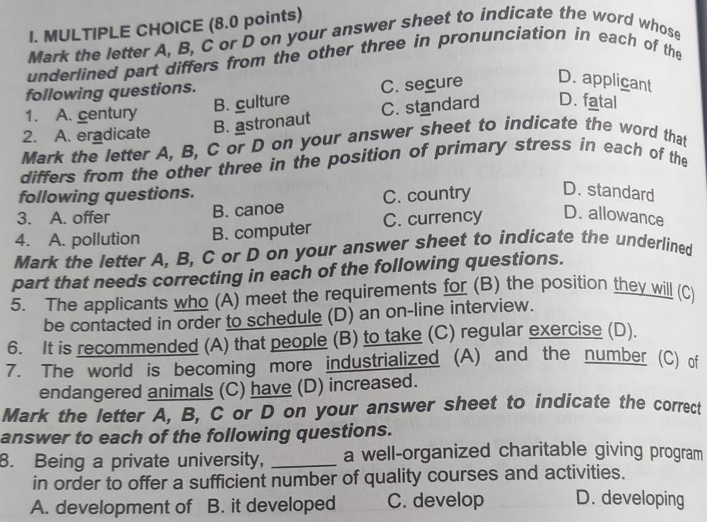 Mark the letter A, B, C or D on your answer sheet to indicate the word whose
underlined part differs from the other three in pronunciation in each of the
following questions.
C. secure
D. applicant
1. A. century
B. culture D. fatal
2. A. eradicate B. astronaut C. standard
Mark the letter A, B, C or D on your answer sheet to indicate the word that
differs from the other three in the position of primary stress in each of the
following questions.
C. country
D. standard
3. A. offer B. canoe D. allowance
4. A. pollution B. computer C. currency
Mark the letter A, B, C or D on your answer sheet to indicate the underlined
part that needs correcting in each of the following questions.
5. The applicants who (A) meet the requirements for (B) the position they will (C)
be contacted in order to schedule (D) an on-line interview.
6. It is recommended (A) that people (B) to take (C) regular exercise (D).
7. The world is becoming more industrialized (A) and the number (C) of
endangered animals (C) have (D) increased.
Mark the letter A, B, C or D on your answer sheet to indicate the correct
answer to each of the following questions.
8. Being a private university, _a well-organized charitable giving program
in order to offer a sufficient number of quality courses and activities.
A. development of B. it developed C. develop
D. developing