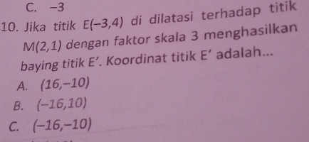 C. -3
10. Jika titik E(-3,4) di dilatasi terhadap titik
M(2,1) dengan faktor skala 3 menghasilkan
baying titik E'. Koordinat titik E' adalah...
A. (16,-10)
B. (-16,10)
C. (-16,-10)