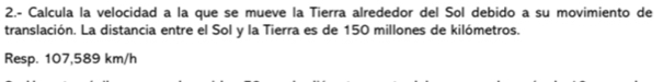 2.- Calcula la velocidad a la que se mueve la Tierra alrededor del Sol debido a su movimiento de 
translación. La distancia entre el Sol y la Tierra es de 150 millones de kilómetros. 
Resp. 107,589 km/h