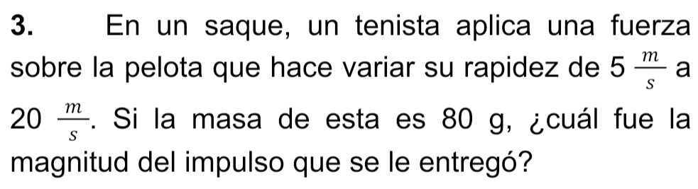 En un saque, un tenista aplica una fuerza 
sobre la pelota que hace variar su rapidez de 5 m/s  a
20 m/s . Si la masa de esta es 80 g, ¿cuál fue la 
magnitud del impulso que se le entregó?