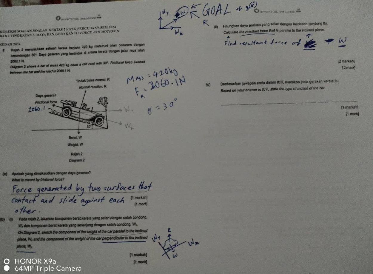 PYYSICS FEZK, SPM KENDERI TNICS TYVIK SP LNUR 
BAB 1 TINGKATAN 5: DAYA DAN GERAKAN II / FORCE AND MOTION II (iI) Hitungkan daya paduan yang selarl dengan landasan condong Itu. 
KOLEKSI SOALAN-SOALAN KERTAS 2 FIZIK PERCUBAAN SPM 2024 
Calculate the resultant force that is perallel to the inclined plane. 
KEDAH 2824 
2 Rajah 2 menurjukkan sebuah køreta berjisim 420 kg menuruni jøian conuram dengan 
kecondongan 30°. Daya geseran yang bertindak di antara korota dongan jaian raya lalah
2060.1 N. 
Diagram 2 shows a car of mass 420 kg down a ciff rood with 30°. Frictional force exerted [2 markah] 
between the car and the road is 2060.1 N. [2 mark] 
(c) Berdasarkan jawapan anda daiam (b)ii, nyatakan janis gerakan kerəta itu. 
_ 
Based on your answer in (b)li, state the type of motion of the car. 
[1 markah] 
[1 mark] 
Diegram 2 
(a) Apakah yang dimaksudkan dengan daya geseran? 
What is meant by frictional force? 
[1 markah] 
[1 mark] 
(b) (1) Pada rajah 2, lakarkan komponen berat kereta yang selari dengan satah condong. 
W dan komponen berat kereta yang serenjang dengan satah condong. W_r
On Diagram 2, sketch the component of the weight of the car parallel to the inclined 2
plane, W, and the component of the weight of the car perpendicular to the inclined 
plane, W, 
[1 markah] 
O HONOR X9a [1 mark] 
64MP Triple Camera