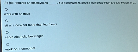 If a job requires an employee to _, it is acceptable to ask job applicants if they are over the age of 21.
work with animals
sit at a desk for more than four hours
serve alcoholic beverages
work on a computer