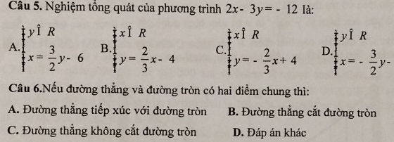 Nghiệm tổng quát của phương trình 2x-3y=-12 là:
ywidehat IR xhat IR
xwidehat IR
yhat 1R
A.  1/4 x= 3/2 y-6 B. y= 2/3 x-4 C. y=- 2/3 x+4 D.  1/t x=- 3/2 y-
Câu 6.Nếu đường thẳng và đường tròn có hai điểm chung thì:
A. Đường thẳng tiếp xúc với đường tròn B. Đường thẳng cắt đường tròn
C. Đường thẳng không cắt đường tròn D. Đáp án khác