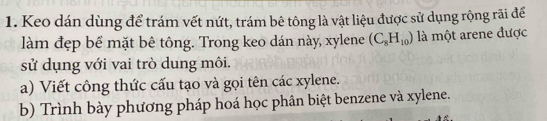 Keo dán dùng để trám vết nứt, trám bê tông là vật liệu được sử dụng rộng rãi để 
làm đẹp bể mặt bê tông. Trong keo dán này, xylene (C_8H_10) là một arene được 
sử dụng với vai trò dung môi. 
a) Viết công thức cấu tạo và gọi tên các xylene. 
b) Trình bày phương pháp hoá học phân biệt benzene và xylene.