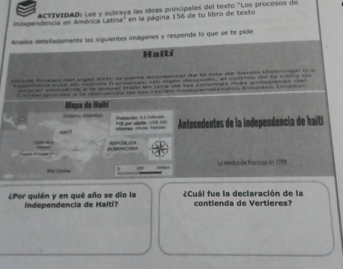 ACTIVIDAD: Lee y subraya las ídeas principales del texto “Los procesos de 
independencia en América Latina" en la página 156 de tu libro de texto 
Analiza detalladamente las siguientes imágenes y responde lo que se te pide 
Haití 
G r a de Snalas del siglo XVII, la parte occidental de la Ila de Santo Domingo (L a 
Essnatal está en manos francesas. Un siglo después, el cultivo de la caña de 
surar commente a la actual Haití en una de las colonías más prósperas del 
Carbe gracias a la demanda de los recién independizados Estados Unidos 
Mapa de Haití 
Bosano Atauticn Población: 6.8 mitiones 
PIS par cápita: USS 390
dismas: craoie, franões Antecedentes de la independencia de haiti 

REPUBLICA 
BOMINICANA 
La revolución francesa en 1789 
2016n 
Mg Caritn 
¿Por quién y en qué año se dio la ¿Cuál fue la declaración de la 
independencia de Haití? contienda de Vertieres?