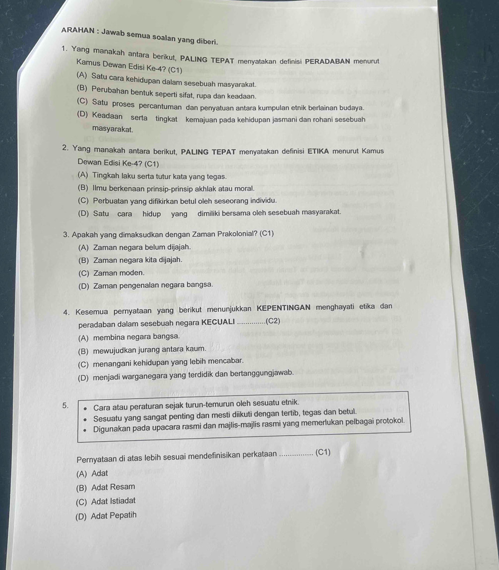 ARAHAN : Jawab semua soalan yang diberi.
1. Yang manakah antara berikut, PALING TEPAT menyatakan definisi PERADABAN menurut
Kamus Dewan Edisi Ke-4? (C1)
(A) Satu cara kehidupan dalam sesebuah masyarakat.
(B) Perubahan bentuk seperti sifat, rupa dan keadaan.
(C) Satu proses percantuman dan penyatuan antara kumpulan etnik berlainan budaya.
(D) Keadaan serta tingkat kemajuan pada kehidupan jasmani dan rohani sesebuah
masyarakat.
2. Yang manakah antara berikut, PALING TEPAT menyatakan definisi ETIKA menurut Kamus
Dewan Edisi Ke-4? (C1)
(A) Tingkah laku serta tutur kata yang tegas.
(B) Ilmu berkenaan prinsip-prinsip akhlak atau moral.
(C) Perbuatan yang difikirkan betul oleh seseorang individu.
(D) Satu cara hidup yang dimiliki bersama oleh sesebuah masyarakat.
3. Apakah yang dimaksudkan dengan Zaman Prakolonial? (C1)
(A) Zaman negara belum dijajah.
(B) Zaman negara kita dijajah.
(C) Zaman moden.
(D) Zaman pengenalan negara bangsa.
4. Kesemua pernyataan yang berikut menunjukkan KEPENTINGAN menghayati etika dan
peradaban dalam sesebuah negara KECUALI _.(C2)
(A) membina negara bangsa.
(B) mewujudkan jurang antara kaum.
(C) menangani kehidupan yang lebih mencabar.
(D) menjadi warganegara yang terdidik dan bertanggungjawab.
5. Cara atau peraturan sejak turun-temurun oleh sesuatu etnik.
Sesuatu yang sangat penting dan mesti diikuti dengan tertib, tegas dan betul.
Digunakan pada upacara rasmi dan majlis-majlis rasmi yang memerlukan pelbagai protokol.
Pernyataan di atas lebih sesuai mendefinisikan perkataan _(C1)
(A) Adat
(B) Adat Resam
(C) Adat Istiadat
(D) Adat Pepatih