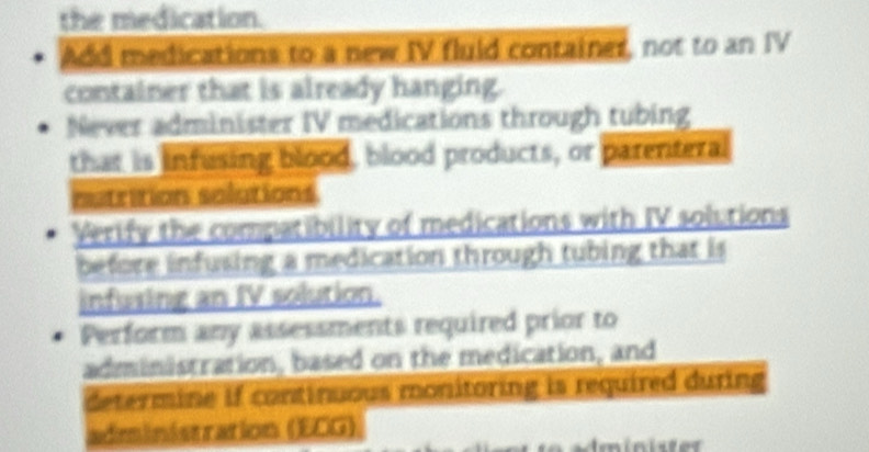 the medication. 
Add medications to a new IV fluid container, not to an IV 
container that is already hanging. 
Never administer IV medications through tubing 
that is infusing blood, blood products, or parenteral 
nutrition solutions 
Verify the compatibility of medications with IV solutions 
before infusing a medication through tubing that is 
infusing an IV solution. 
Perform any assessments required prior to 
administration, based on the medication, and 
determine if continuous monitoring is required during 
administration (ECG)