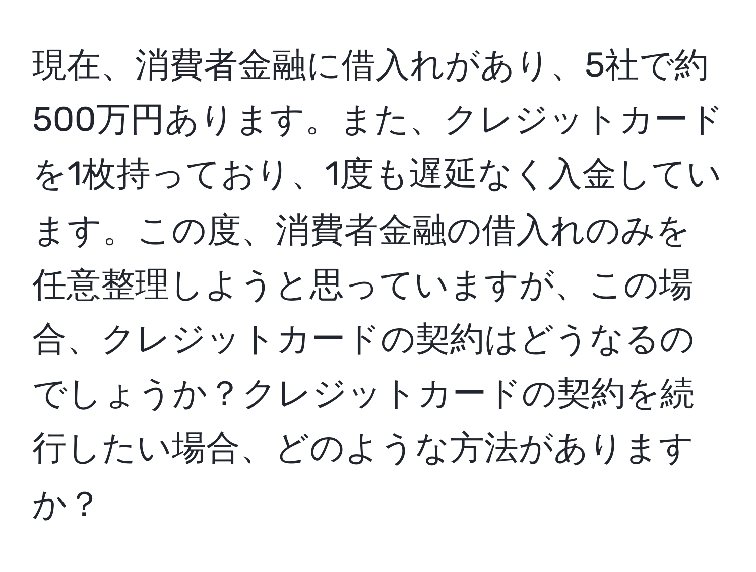 現在、消費者金融に借入れがあり、5社で約500万円あります。また、クレジットカードを1枚持っており、1度も遅延なく入金しています。この度、消費者金融の借入れのみを任意整理しようと思っていますが、この場合、クレジットカードの契約はどうなるのでしょうか？クレジットカードの契約を続行したい場合、どのような方法がありますか？