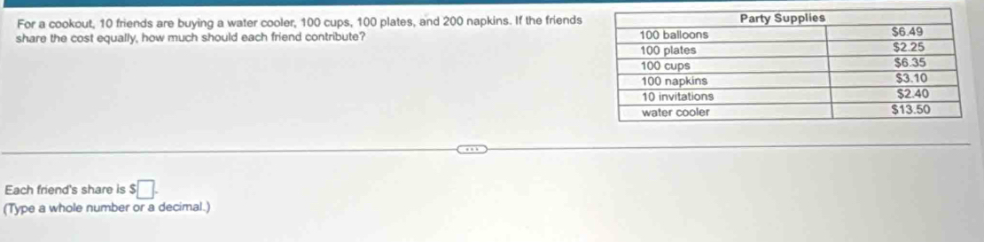 For a cookout, 10 friends are buying a water cooler, 100 cups, 100 plates, and 200 napkins. If the friends 
share the cost equally, how much should each friend contribute? 
Each friend's share is $□. 
(Type a whole number or a decimal.)