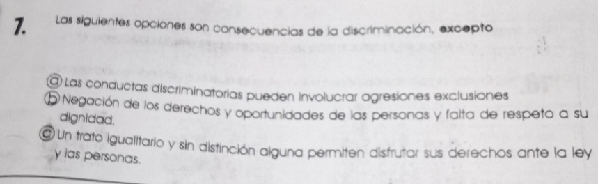 Las siguientes opciones son consecuencias de la discriminación, excepto
@ Las conductas discriminatorias pueden involucrar agresiones exclusiones
O Negación de los derechos y oportunidades de las personas y falta de respeto a su
dignidad,
@ Un trato igualitario y sin distinción alguna permiten distrutar sus derechos ante la ley
y las personas.