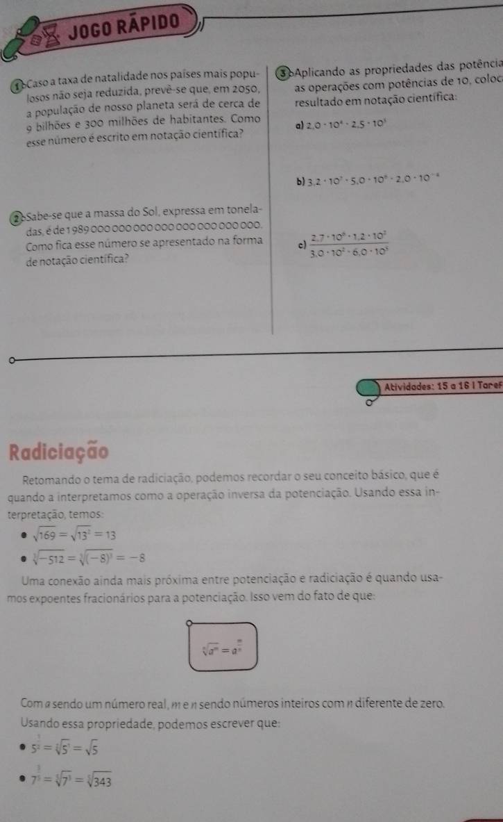 Jogo rápido
1 bCaso a taxa de natalidade nos países mais popu- 3pAplicando as propriedades das potência
losos não seja reduzida, prevê-se que, em 2050, as operações com potências de 10, coloc
a população de nosso planeta será de cerca de resultado em notação científica:
9 bilhões e 300 milhões de habitantes. Como
esse número é escrito em notação científica? a) 2.0· 10^4· 2.5· 10^3
b) 3,2· 10^7· 5,0· 10^9· 2,0· 10^(-4)
oSabe-se que a massa do Sol, expressa em tonela-
das, é de 1 989 000 000 000 000 000 000 000 000.
Como fica esse número se apresentado na forma c)  (2.7· 10^8· 1.2· 10^2)/3.0· 10^2· 6.0· 10^3 
de notação científica?
Atividades: 15 a 16 I Taref
Radiciação
Retomando o tema de radiciação, podemos recordar o seu conceito básico, que é
quando a interpretamos como a operação inversa da potenciação. Usando essa in-
terpretação, temos:
sqrt(169)=sqrt(13^2)=13
sqrt[3](-512)=sqrt[3]((-8)^3)=-8
Uma conexão ainda mais próxima entre potenciação e radiciação é quando usa-
mos expoentes fracionários para a potenciação. Isso vem do fato de que:
sqrt[n](a^m)=a^(frac m)n
Com a sendo um número real, m e n sendo números inteiros com n diferente de zero.
Usando essa propriedade, podemos escrever que:
5^(frac 1)2=sqrt[3](5^1)=sqrt(5)
7^(frac 3)3=sqrt[3](7^3)=sqrt[5](343)