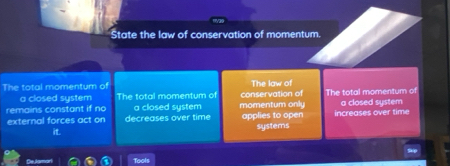 State the law of conservation of momentum.
The total momentum of The law of The total momentum of
a closed system The total momentum of conservation of
remains constant if no a closed system momentum only a closed system
external forces act on decreases over time applies to open increases over time
it. systems
De Jar Tools