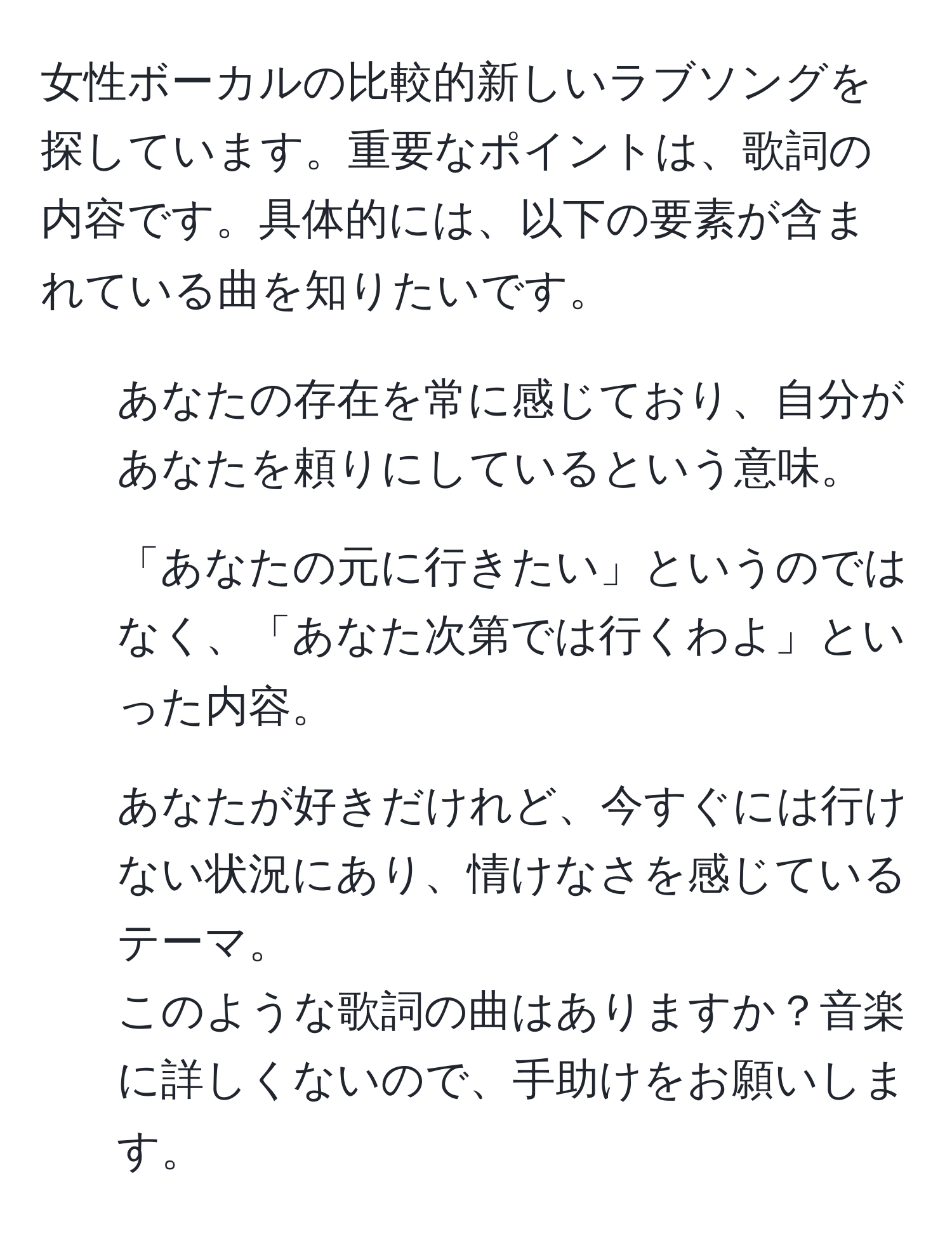 女性ボーカルの比較的新しいラブソングを探しています。重要なポイントは、歌詞の内容です。具体的には、以下の要素が含まれている曲を知りたいです。  
- あなたの存在を常に感じており、自分があなたを頼りにしているという意味。  
- 「あなたの元に行きたい」というのではなく、「あなた次第では行くわよ」といった内容。  
- あなたが好きだけれど、今すぐには行けない状況にあり、情けなさを感じているテーマ。  
このような歌詞の曲はありますか？音楽に詳しくないので、手助けをお願いします。