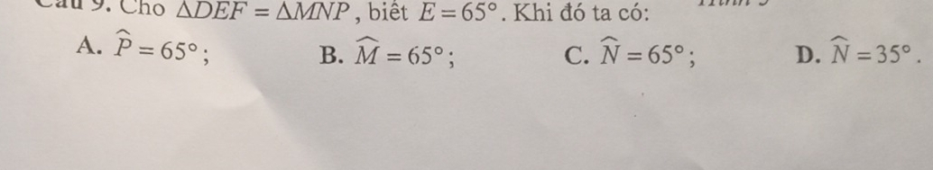 ầu 9. Chọ △ DEF=△ MNP , biết E=65°. Khi đó ta có:
A. widehat P=65°; widehat M=65°; C. widehat N=65°; D. widehat N=35°. 
B.