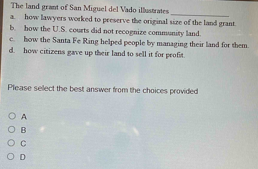 The land grant of San Miguel del Vado illustrates
_
a. how lawyers worked to preserve the original size of the land grant.
b. how the U.S. courts did not recognize community land.
c. how the Santa Fe Ring helped people by managing their land for them.
d. how citizens gave up their land to sell it for profit.
Please select the best answer from the choices provided
A
B
C
D