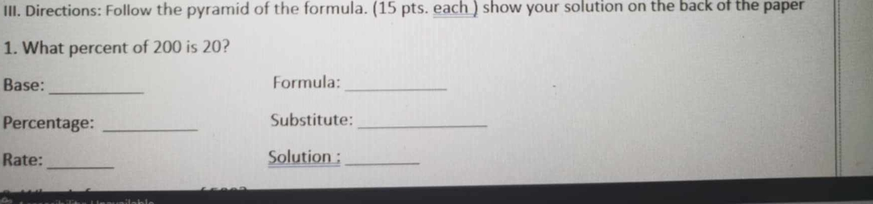 Directions: Follow the pyramid of the formula. (15 pts. each ) show your solution on the back of the paper 
1. What percent of 200 is 20? 
_ 
Base: Formula:_ 
Percentage: _Substitute:_ 
Rate: _Solution :_