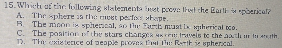 Which of the following statements best prove that the Earth is spherical?
A. The sphere is the most perfect shape.
B. The moon is spherical, so the Earth must be spherical too.
C. The position of the stars changes as one travels to the north or to south.
D. The existence of people proves that the Earth is spherical.