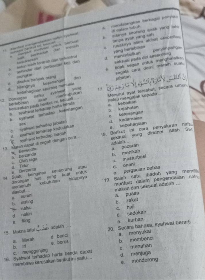 a. mendatangkan berbagal penyak
di dalam tubuh
b. adanya seorang anak yang lah
meraih tanpa ayah yang sah
c. rusaknya alam akibat eksploita
* 1 Mantasl mengendalkan nafeu ayahwal
nebagm berikut ini, kécual
a menjad motívasí untuk berbuat
bais. beribadah dan
penyimpangan
c. ferhindar dar perbuatan keji dan d. menimbulkan yang berfebihan
6  hidúp lebíh teraräh dan terkontrol
e. tidak segan untuk menghalalka
mungkar seksual pada diri seseorang
hilangnya kesenangan segala cara demi meraih suaty
d. disukai banyak orang dan
jabatan
yang
syahwat 17.
12. Dorongan nafsu kebahagiaan seorang mahusia
nafsu mengajak kepada
kerusakan pada berikut ini, kecuali ... Menurut ayat tersebut, secara umum
berlebihan akan menimbulkan
a. syahwat terhadap harta benda
b. syahwat terhadap kesenangan
b. kejahatan a kebaikan
c. ketenangan
d. kedamaian
sex
c. syahwat terhadap jabatan
d. syahwat terhadap kedudukan
e. kebahagiaan
seksual yang diridhoi Allah Sw
13. Marah dapat di cegah dengan cara.. 18. Berikut ini cara penyaluran nafs
syahwat terhadap ibadah
adalah....
Berwudhu
b. menikah
c. Olah raga b. bercanda a. pacaran
14. Suatu keinginan seseorang atau c masturbasi
d. Tidur e Bercerita
d. onani
dorongan hati yang kuat untuk e. pergaulan bebas
memenuhi kebutuhan hidupnya 19. Salah satu ibadah yang memilik
manfaat dalam pengendalian nafs。
disebut....
makan dan seksual adalah ....
a. nurani
a. puasa
b. insting
b. zakat
c. nafsu
c. haji
d. naluri
d. sedekah
e. filing
20. Secara bahasa, syahwat berarti ...
15. Makna lafal  adalah ... e. kurban
a. Marah d. benci
b. Iri e. boros a. menyukai
b. membenci
c. menggunjing
16. Syahwat terhadap harta benda dapat c. menahan
membawa kerusakan berikut ini yaitu.... d menjaga
e. mendorong