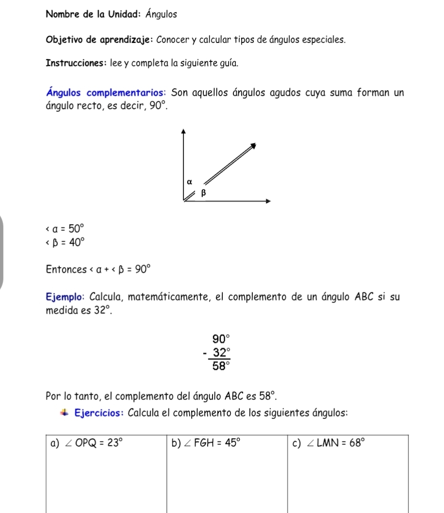 Nombre de la Unidad: Ángulos
Objetivo de aprendizaje: Conocer y calcular tipos de ángulos especiales.
Instrucciones: lee y completa la siguiente guía.
Ángulos complementarios: Son aquellos ángulos agudos cuya suma forman un
ángulo recto, es decir, 90°.

∠ beta =40°
Entonces
Ejemplo: Calcula, matemáticamente, el complemento de un ángulo ABC si su
medida es 32°.
beginarrayr 90° -32° hline 58°endarray
Por lo tanto, el complemento del ángulo ABC es 58°.
Ejercicios: Calcula el complemento de los siguientes ángulos: