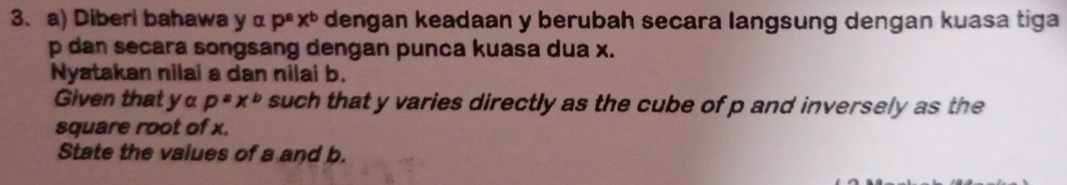 Diberi bahawa yalpha p^ax^b dengan keadaan y berubah secara langsung dengan kuasa tiga
p dan secara songsang dengan punca kuasa dua x.
Nyatakan nilai a dan nilai b.
Given that yα p^ax^b such that y varies directly as the cube of p and inversely as the
square root of x.
State the values of a and b.