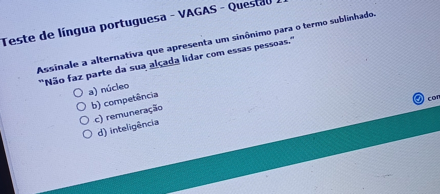 Teste de língua portuguesa - VAGAS - Questao
Assinale a alternativa que apresenta um sinônimo para o termo sublinhado.
"Não faz parte da sua alçada lidar com essas pessoas.'
a) núcleo
b) competência
cor
c) remuneração
d) inteligência