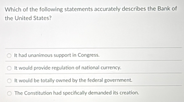 Which of the following statements accurately describes the Bank of
the United States?
It had unanimous support in Congress.
It would provide regulation of national currency.
It would be totally owned by the federal government.
The Constitution had specifcally demanded its creation.