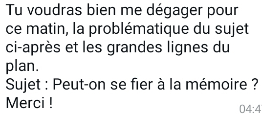 Tu voudras bien me dégager pour 
ce matin, la problématique du sujet 
ci-après et les grandes lignes du 
plan. 
Sujet : Peut-on se fier à la mémoire ? 
Merci !
04:4