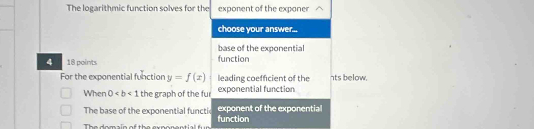 The logarithmic function solves for the exponent of the exponer
choose your answer...
base of the exponential
4 18 points function
For the exponential function y=f(x) leading coeffcient of the nts below.
When 0 the graph of the fur exponential function
The base of the exponential functic exponent of the exponential
function
The domain of the exponential fun