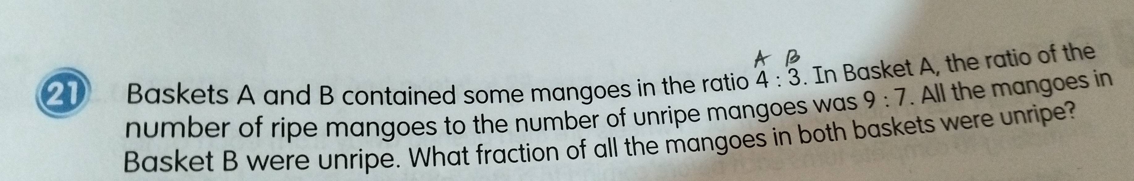 Baskets A and B contained some mangoes in the ratio 4:3. In Basket A, the ratio of the 
number of ripe mangoes to the number of unripe mangoes was 9:7. All the mangoes in 
Basket B were unripe. What fraction of all the mangoes in both baskets were unripe?