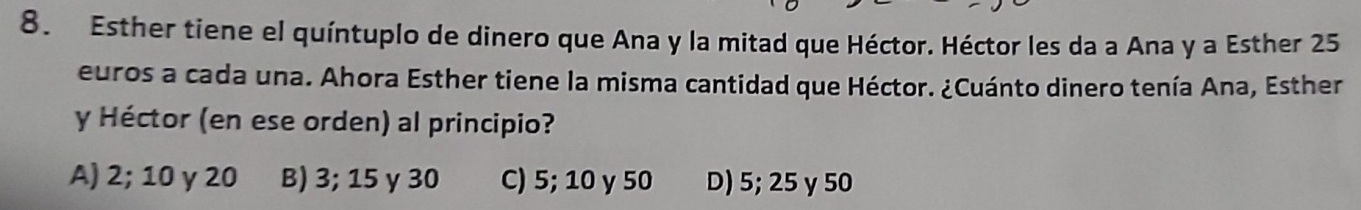 Esther tiene el quíntuplo de dinero que Ana y la mitad que Héctor. Héctor les da a Ana y a Esther 25
euros a cada una. Ahora Esther tiene la misma cantidad que Héctor. ¿Cuánto dinero tenía Ana, Esther
y Héctor (en ese orden) al principio?
A) 2; 10 γ 20 B) 3; 15 γ 30 C) 5; 10 γ 50 D) 5; 25 y 50