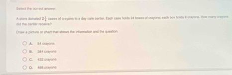 Select the correct anawer.
A store donated 2 1/4 
did the center receive? cases of crayons to a day care center. Each case holds 24 boxes of crayons; each box holds 8 crayons. How many crayons
Draw a picture or chart that shows the information and the question.
A. 54 crayons
B. 384 crayons
C. 432 crayona
D. 486 crayons