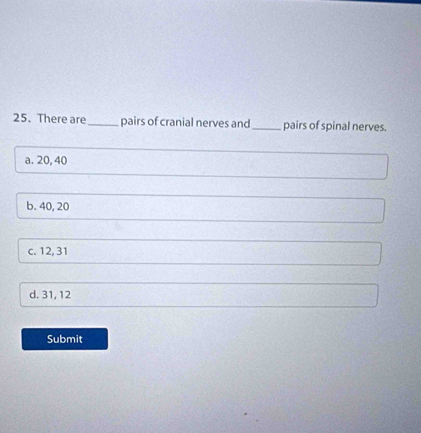 There are_ pairs of cranial nerves and_ pairs of spinal nerves.
a. 20, 40
b. 40, 20
c. 12, 31
d. 31, 12
Submit