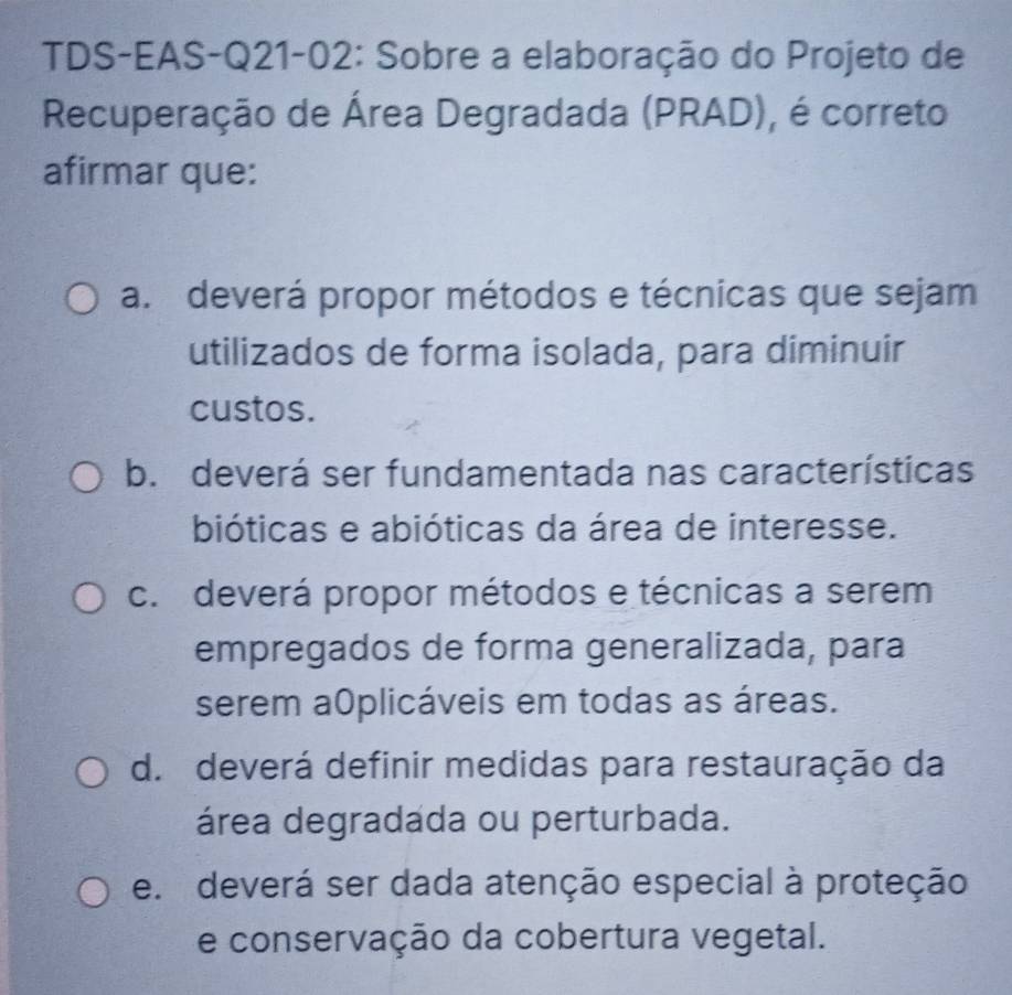 TDS-EAS-Q21-02: Sobre a elaboração do Projeto de
Recuperação de Área Degradada (PRAD), é correto
afirmar que:
a. deverá propor métodos e técnicas que sejam
utilizados de forma isolada, para diminuir
custos.
b. deverá ser fundamentada nas características
bióticas e abióticas da área de interesse.
c. deverá propor métodos e técnicas a serem
empregados de forma generalizada, para
serem a0plicáveis em todas as áreas.
d. deverá definir medidas para restauração da
área degradada ou perturbada.
e. deverá ser dada atenção especial à proteção
e conservação da cobertura vegetal.