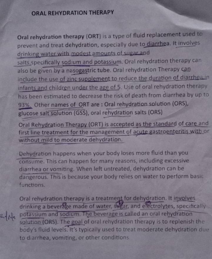 ORAL REHYDRATION THERAPY 
Oral rehydration therapy (ORT) is a type of fluid replacement used to 
prevent and treat dehydration, especially due to diarrhea. It involves 
drinking water with modest amounts of sugar and 
salts,specifically sodium and potassium. Oral rehydration therapy can 
also be given by a nasogastric tube. Oral rehydration Therapy can 
include the use of zinc supplement to reduce the duration of diarrhea in 
infants and children under the age of 5. Use of oral rehydration therapy 
has been estimated to decrease the risk of death from diarrhea by up to
93%. Other names of ORT are : Oral rehydration solution (ORS), 
glucose salt solution (GSS), oral rehydration salts (ORS) 
Oral Rehydration Therapy (ORT) is accepted as the standard of care and 
first line treatment for the management of acute gastroenteritis with or 
without mild to moderate dehydration. 
Dehydration happens when your body loses more fluid than you 
consume. This can happen for many reasons, including excessive 
diarrhea or vomiting. When left untreated, dehydration can be 
dangerous. This is because your body relies on water to perform basic 
functions. 
Oral rehydration therapy is a treatment for dehydration. It involves 
drinking a beverage made of water, sugar, and electrolytes, specifically 
potassium and sodium. The beverage is called an oral rehydration 
solution (ORS). The goal of oral rehydration therapy is to replenish the 
body’s fluid levels. It’s typically used to treat moderate dehydration due 
to diarrhea, vomiting, or other conditions