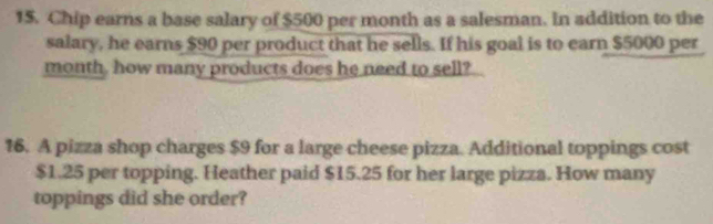 Chip earns a base salary of $500 per month as a salesman. In addition to the 
salary, he earns $90 per product that he sells. If his goal is to earn $5000 per
month, how many products does he need to sell? 
16. A pizza shop charges $9 for a large cheese pizza. Additional toppings cost
$1.25 per topping. Heather paid $15.25 for her large pizza. How many 
toppings did she order?