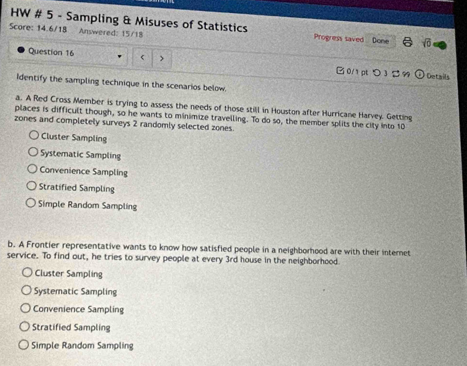 HW # 5 - Sampling & Misuses of Statistics Progress saved
Score: 14.6/18 Answered: 15/18 Done sqrt(0) 
Question 16
10
zones and completely surveys 2 randomly selected zones.
Cluster Sampling
Systematic Sampling
Convenience Sampling
Stratified Sampling
Simple Random Sampling
b. A Frontier representative wants to know how satisfied people in a neighborhood are with their internet
service. To find out, he tries to survey people at every 3rd house in the neighborhood.
Cluster Sampling
Systematic Sampling
Convenience Sampling
Stratified Sampling
Simple Random Sampling