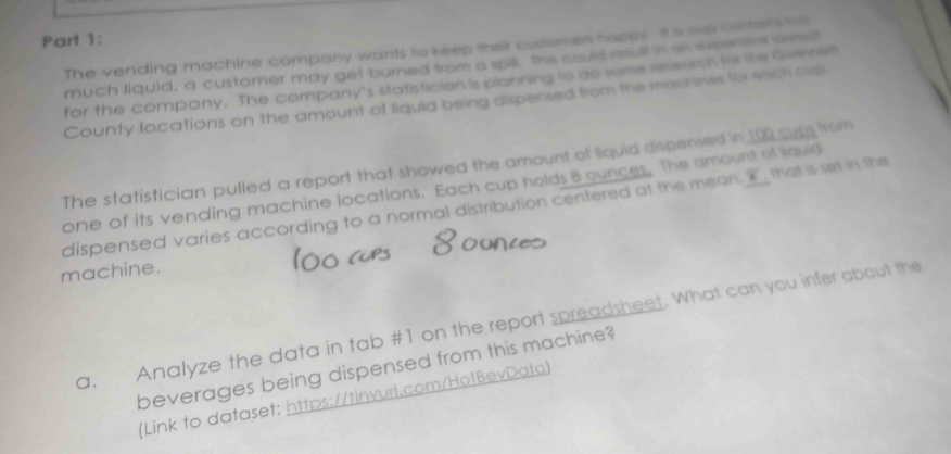 The vending machine company wants to keep their customes hoppy. It is ovp wh tars to 
much liquid, a customer may get burned from a spill. the could result in on expensre asst 
for the company. The company's statistician is planning to do some reseors h for she Qwenali 
County locations on the amount of liquid being dispensed from the machines for each oir 
The statistician pulled a report that showed the amount of liquid dispersed in 10 cup from 
one of its vending machine locations. Each cup holds 8 ounces. The amount of lquid 
dispensed varies according to a normal distribution centered at the mean. I that is set in the 
machine. 
a. Analyze the data in tab #1 on the report spreadsheet. What can you infer about the 
beverages being dispensed from this machine? 
(Link to dataset: https://tinvurl.com/Ho1BevData)