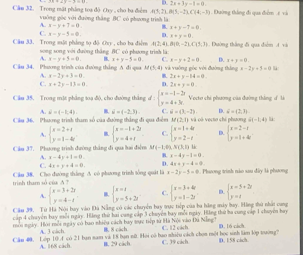 3x+2y-5=0.
D. 2x+3y-1=0.
Cầu 32. Trong mặt phẳng toạ độ Oxy , cho ba điểm A(5;2),B(5;-2),C(4;-3). Đường thắng đi qua điểm A và
vuông góc với đường thắng BC có phương trình là:
A. x-y+7=0.
B. x+y-7=0.
C. x-y-5=0. D. x+y=0.
Cầu 33. Trong mặt phẳng tọ độ Oxy , cho ba điểm A(2;4),B(0;-2),C(5;3). Đường thắng đi qua điểm A và
song song với đường thăng BC có phương trình là:
A. x-y+5=0. B. x+y-5=0. C. x-y+2=0. D. x+y=0.
Câu 34. Phương trình của đường thắng Δ đi qua M(5;4) và vuông góc với đường thắng x-2y+5=0 là:
A. x-2y+3=0. B. 2x+y-14=0.
C. x+2y-13=0. D. 2x+y=0.
Câu 35. Trong mặt phẳng toạ độ, cho đường thắng d:beginarrayl x=-1-2t y=4+3t.endarray. Vectơ chỉ phương của đường thẳng đ là
A. vector u=(-1;4). B. vector u=(-2;3). C. vector u=(3;-2). D. vector u=(2;3).
Câu 36. Phương trình tham số của đường thẳng đi qua điểm M(2;1) và có vectơ chỉ phương vector u(-1;4) là:
A. beginarrayl x=2+t y=1-4tendarray. . B. beginarrayl x=-1+2t y=4+tendarray. . C. beginarrayl x=1+4t y=2-tendarray. D. beginarrayl x=2-t y=1+4tendarray. .
Câu 37. Phương trình đường thắng đi qua hai điểm M(-1;0) N(3;1) là:
A. x-4y+1=0.
B. x-4y-1=0.
C. 4x+y+4=0.
D. 4x+y-4=0.
Câu 38. Cho đường thắng A có phương trình tổng quát là x-2y-5=0. Phương trình nào sau đây là phương
trình tham số của A ?
A. beginarrayl x=3+2t y=4-tendarray. . B. beginarrayl x=t y=5+2tendarray. . C. beginarrayl x=3+4t y=1-2tendarray. D. beginarrayl x=5+2t y=tendarray. .
Câu 39. Từ Hà Nội bay vào Đà Nẵng có các chuyển bay trực tiếp của ba hãng máy bay. Hãng thứ nhất cung
cấp 4 chuyến bay mỗi ngày. Hãng thứ hai cung cấp 3 chuyến bay mỗi ngày. Hãng thứ ba cung cấp 1 chuyến bay
mỗi ngày. Hỏi mỗi ngày có bao nhiêu cách bay trực tiếp từ Hà Nội vào Đà Nẵng? D. 16 cách.
A. 3 cách. B. 8 cách. C. 12 cách.
Câu 40. Lớp 10 A có 21 bạn nam và 18 bạn nữ. Hỏi có bao nhiêu cách chọn một học sinh làm lớp trưởng?
A. 168 cách. B. 29 cách. C. 39 cách. D. 158 cách.