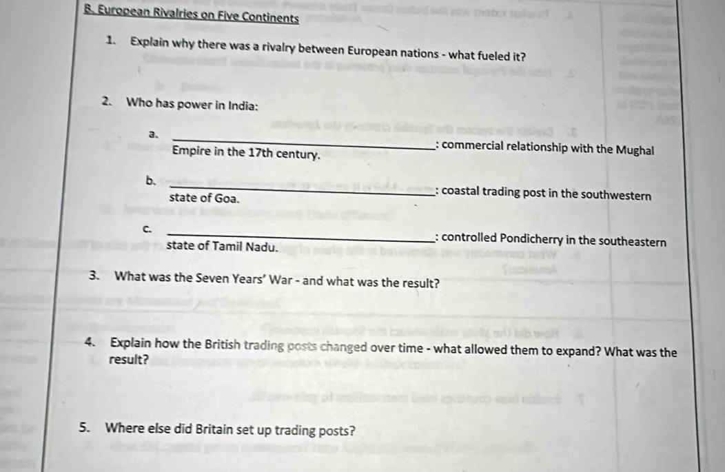 European Rivalries on Five Continents 
1. Explain why there was a rivalry between European nations - what fueled it? 
2. Who has power in India: 
a. _: commercial relationship with the Mughal 
Empire in the 17th century. 
_ 
b. 
: coastal trading post in the southwestern 
state of Goa. 
C. _: controlled Pondicherry in the southeastern 
state of Tamil Nadu. 
3. What was the Seven Years' War - and what was the result? 
4. Explain how the British trading posts changed over time - what allowed them to expand? What was the 
result? 
5. Where else did Britain set up trading posts?